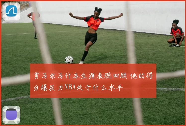 贾马尔马什本生涯表现回顾 他的得分爆发力NBA处于什么水平