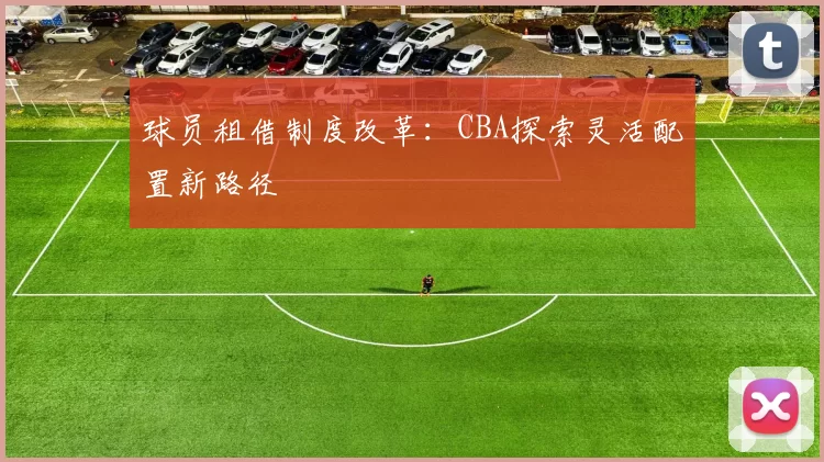 球员租借制度改革：CBA探索灵活配置新路径