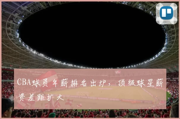 CBA球员年薪排名出炉，顶级球星薪资差距扩大