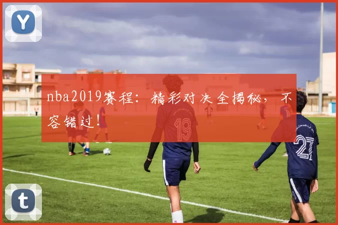 nba2019赛程：精彩对决全揭秘，不容错过！