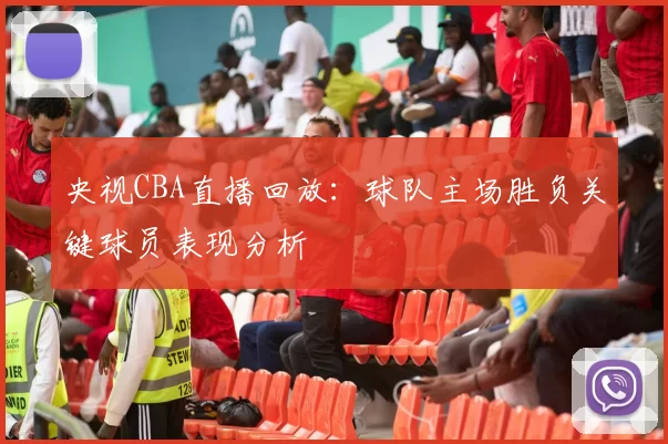 央视CBA直播回放：球队主场胜负关键球员表现分析