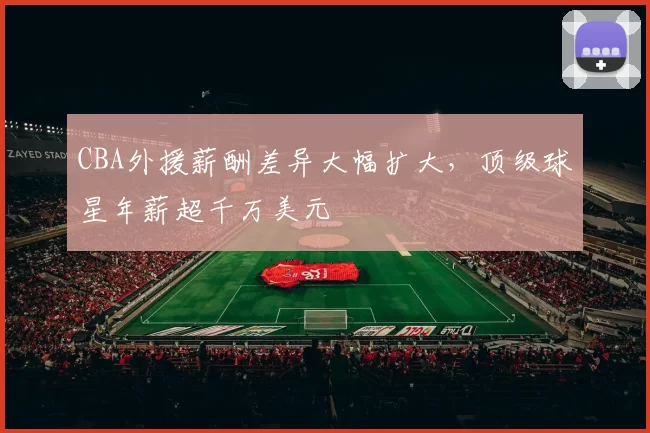 CBA外援薪酬差异大幅扩大，顶级球星年薪超千万美元