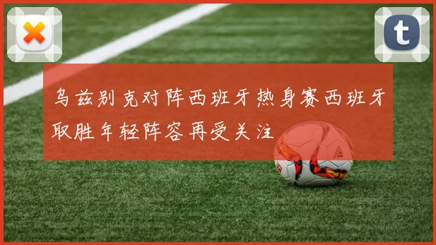 乌兹别克对阵西班牙热身赛西班牙取胜年轻阵容再受关注