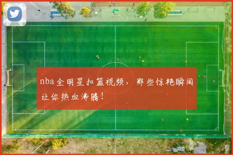 nba全明星扣篮视频,那些惊艳瞬间让你热血沸腾!