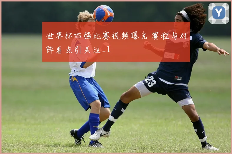 世界杯四强比赛视频曝光 赛程与对阵看点引关注_1