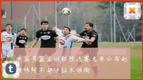 中国男篮亚洲杯预选赛名单公布赵继伟阿不都沙拉木领衔