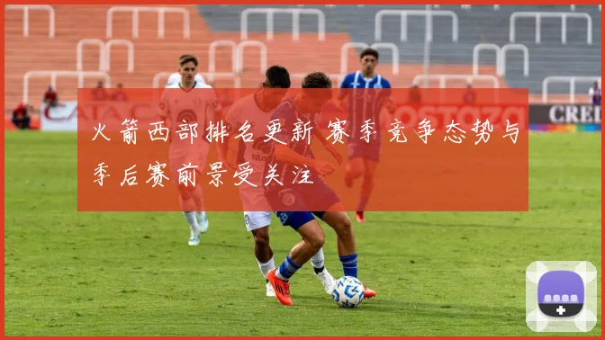 火箭西部排名更新 赛季竞争态势与季后赛前景受关注