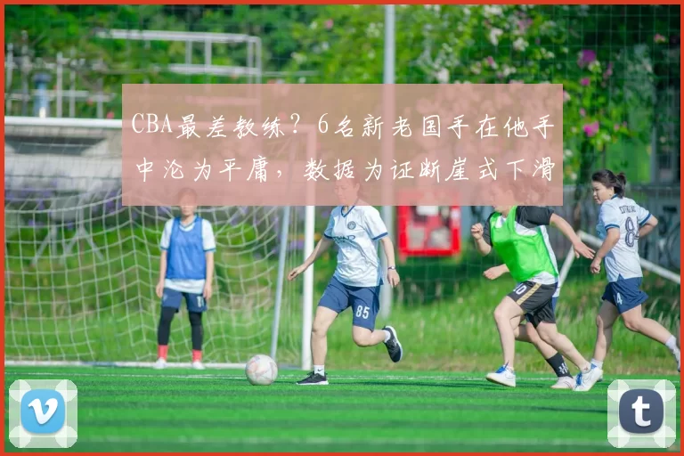 CBA最差教练？6名新老国手在他手中沦为平庸，数据为证断崖式下滑