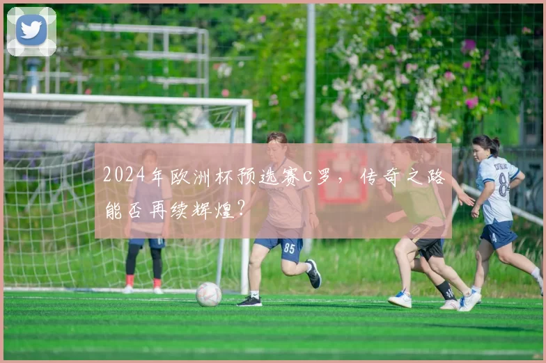 2024年欧洲杯预选赛c罗，传奇之路能否再续辉煌？