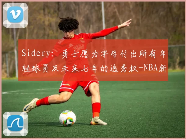 Sidery:勇士愿为字母付出所有年轻球员及未来七年的选秀权-NBA新闻