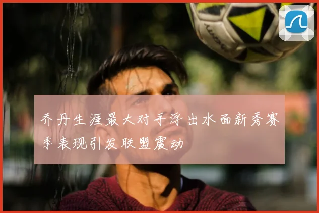乔丹生涯最大对手浮出水面新秀赛季表现引发联盟震动