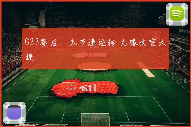 G23赛后 _ 末节遭逆转 无缘收官大捷