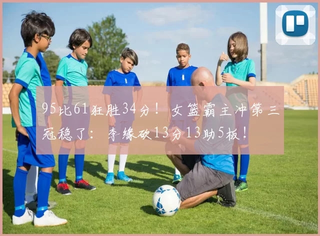95比61狂胜34分！女篮霸主冲第三冠稳了：李缘砍13分13助5板！