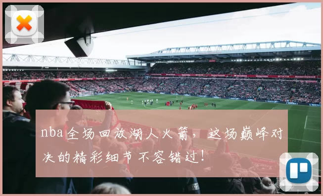 nba全场回放湖人火箭，这场巅峰对决的精彩细节不容错过！