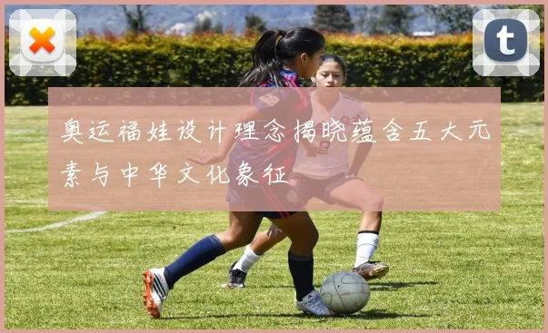 奥运福娃设计理念揭晓蕴含五大元素与中华文化象征