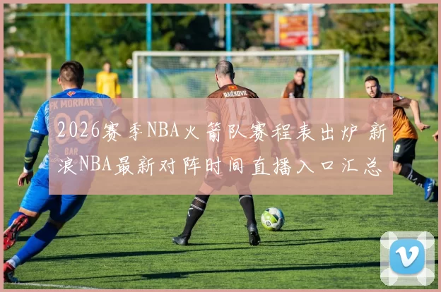 2026赛季NBA火箭队赛程表出炉 新浪NBA最新对阵时间直播入口汇总