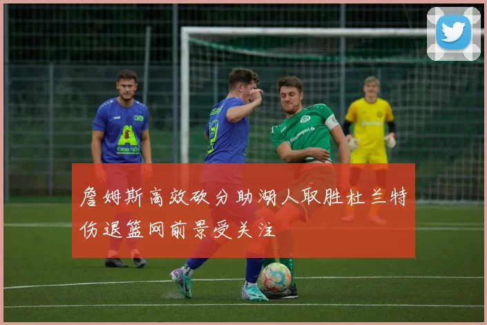 詹姆斯高效砍分助湖人取胜杜兰特伤退篮网前景受关注