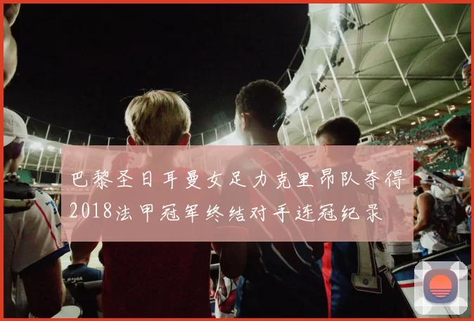 巴黎圣日耳曼女足力克里昂队夺得2018法甲冠军终结对手连冠纪录