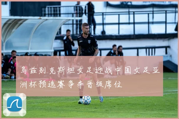 乌兹别克斯坦女足迎战中国女足亚洲杯预选赛争夺晋级席位