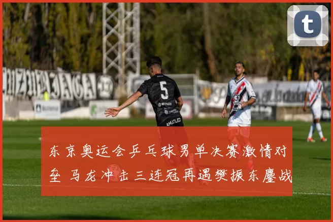 东京奥运会乒乓球男单决赛激情对垒 马龙冲击三连冠再遇樊振东鏖战