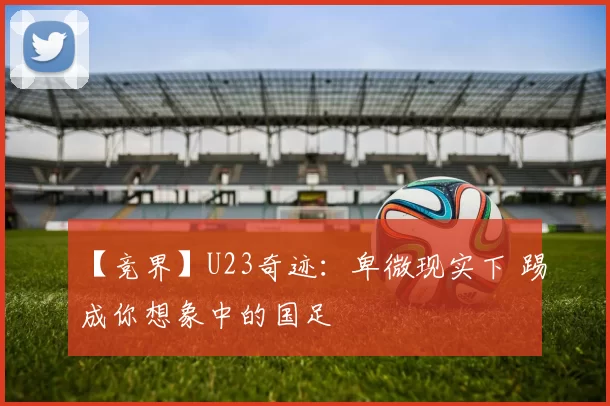 【竞界】U23奇迹:卑微现实下 踢成你想象中的国足
