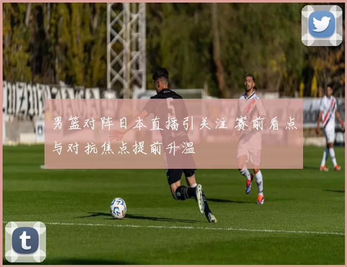 男篮对阵日本直播引关注 赛前看点与对抗焦点提前升温