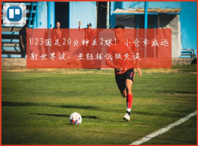 U23国足20分钟丢2球！小仓幸成远射世界波，王钰栋低级失误