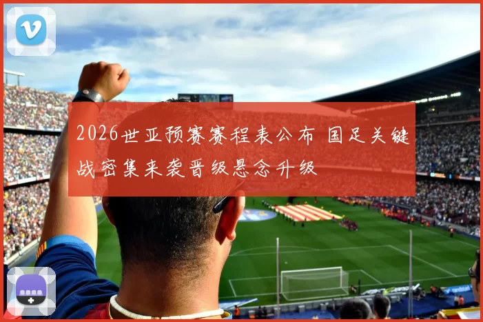 2026世亚预赛赛程表公布 国足关键战密集来袭晋级悬念升级