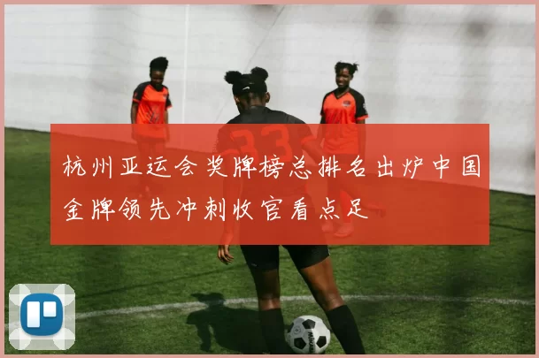 杭州亚运会奖牌榜总排名出炉中国金牌领先冲刺收官看点足
