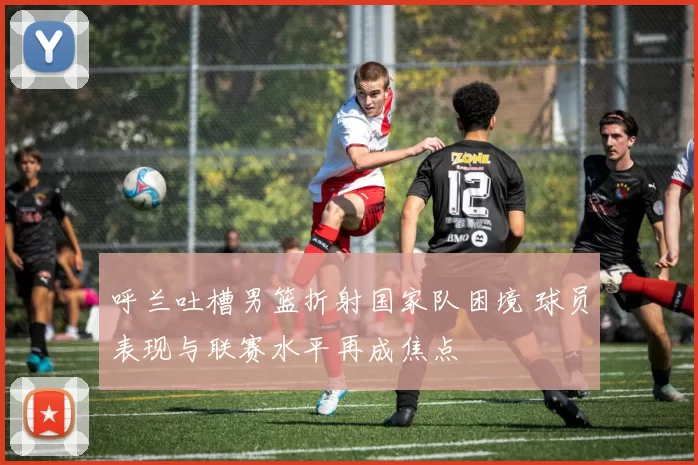 呼兰吐槽男篮折射国家队困境 球员表现与联赛水平再成焦点