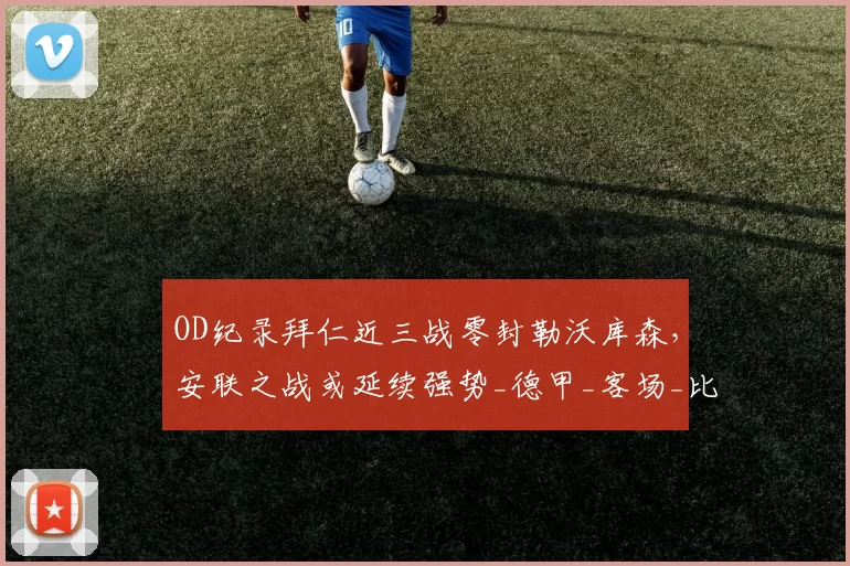 OD纪录拜仁近三战零封勒沃库森，安联之战或延续强势_德甲_客场_比赛