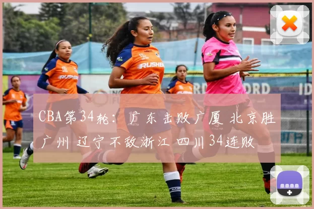 CBA第34轮：广东击败广厦 北京胜广州 辽宁不敌浙江 四川34连败
