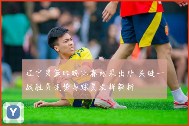 辽宁男篮昨晚比赛结果出炉 关键一战胜负走势与球员发挥解析