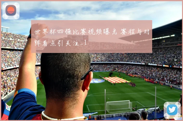 世界杯四强比赛视频曝光 赛程与对阵看点引关注_1