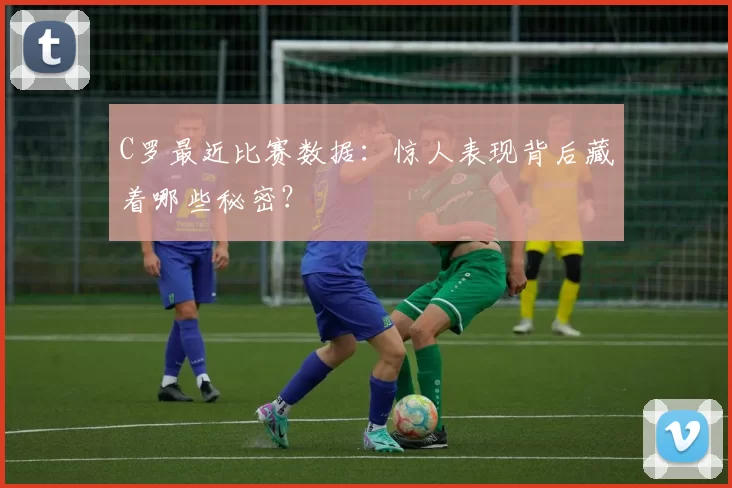 C罗最近比赛数据：惊人表现背后藏着哪些秘密？