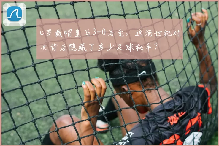 c罗戴帽皇马3-0马竞，这场世纪对决背后隐藏了多少足球秘辛？