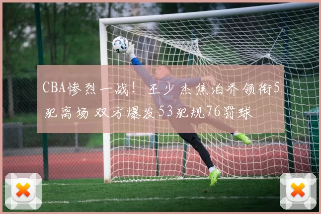 CBA惨烈一战！王少杰焦泊乔领衔5犯离场 双方爆发53犯规76罚球