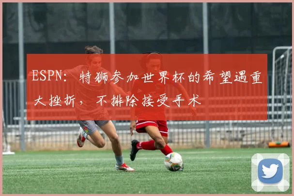 ESPN：特狮参加世界杯的希望遇重大挫折，不排除接受手术