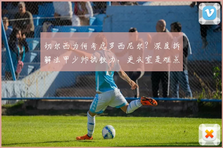 切尔西为何考虑罗西尼尔？深度拆解法甲少帅执教力，更衣室是难点_赛季_欧冠_阿森纳