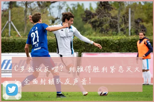 C罗抗议反噬？利雅得胜利紧急灭火：全面封锁队友声音！
