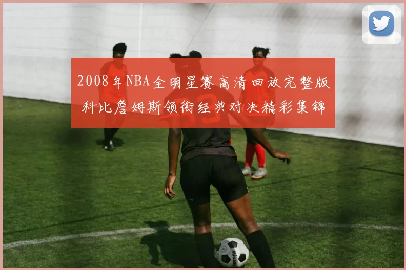 2008年NBA全明星赛高清回放完整版 科比詹姆斯领衔经典对决精彩集锦