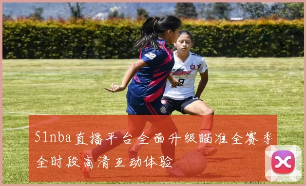 51nba直播平台全面升级瞄准全赛季全时段高清互动体验