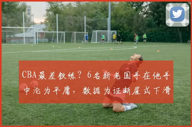 CBA最差教练？6名新老国手在他手中沦为平庸，数据为证断崖式下滑