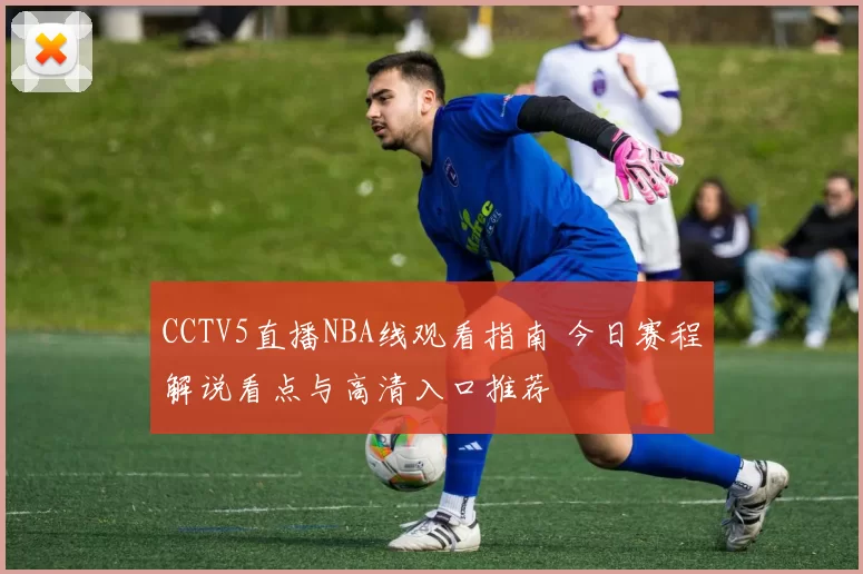 CCTV5直播NBA线观看指南 今日赛程解说看点与高清入口推荐