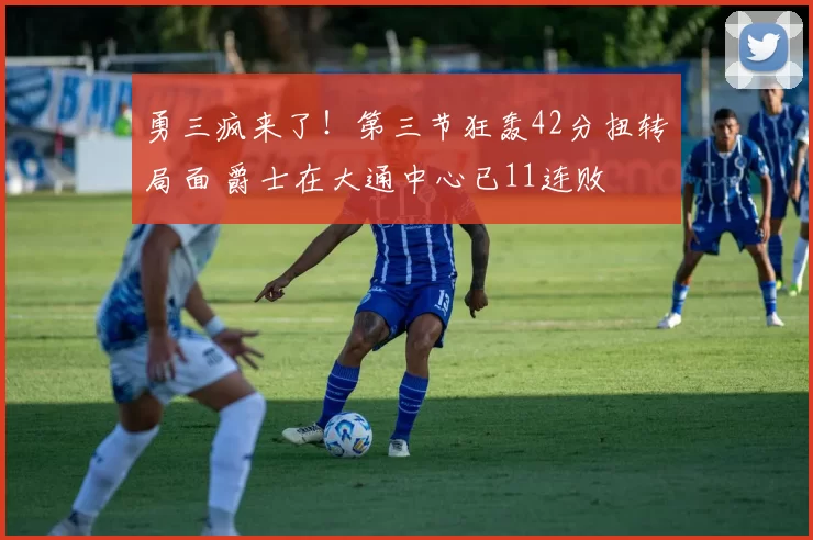 勇三疯来了！第三节狂轰42分扭转局面 爵士在大通中心已11连败