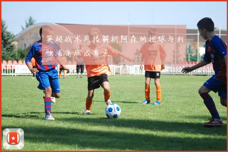 英超战术风格解析阿森纳控球与利物浦高压成看点