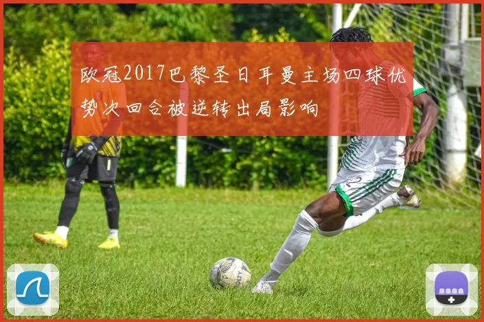 欧冠2017巴黎圣日耳曼主场四球优势次回合被逆转出局影响