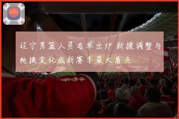 辽宁男篮人员名单出炉 新援调整与轮换变化成新赛季最大看点