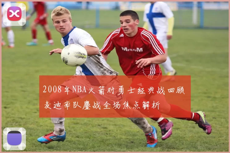 2008年NBA火箭对勇士经典战回顾 麦迪率队鏖战全场焦点解析