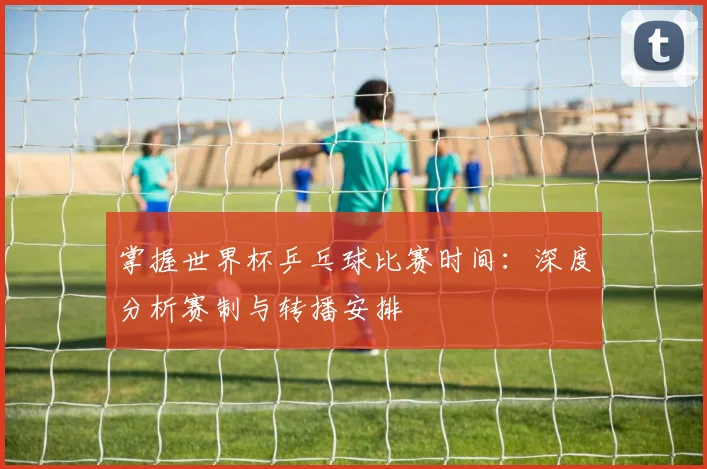 掌握世界杯乒乓球比赛时间：深度分析赛制与转播安排